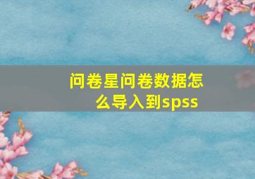 问卷星问卷数据怎么导入到spss