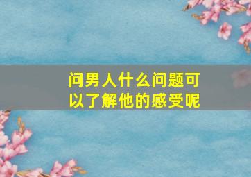 问男人什么问题可以了解他的感受呢