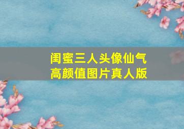 闺蜜三人头像仙气高颜值图片真人版