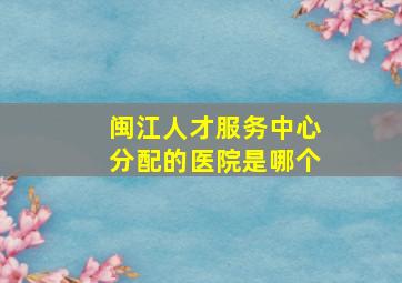 闽江人才服务中心分配的医院是哪个