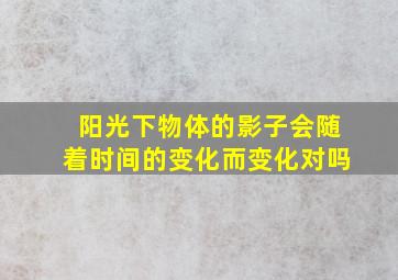 阳光下物体的影子会随着时间的变化而变化对吗