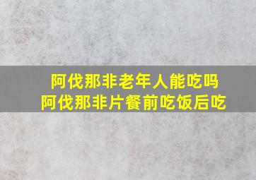 阿伐那非老年人能吃吗阿伐那非片餐前吃饭后吃