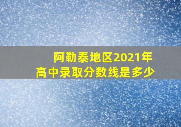 阿勒泰地区2021年高中录取分数线是多少