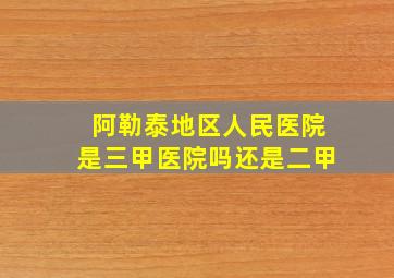 阿勒泰地区人民医院是三甲医院吗还是二甲