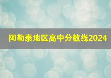 阿勒泰地区高中分数线2024