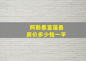 阿勒泰富蕴县房价多少钱一平