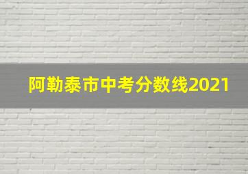 阿勒泰市中考分数线2021