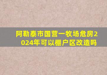 阿勒泰市国营一牧场危房2024年可以棚户区改造吗