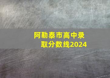 阿勒泰市高中录取分数线2024