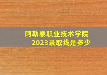 阿勒泰职业技术学院2023录取线是多少