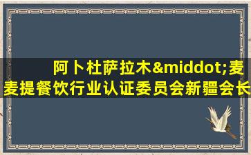 阿卜杜萨拉木·麦麦提餐饮行业认证委员会新疆会长