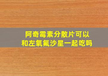 阿奇霉素分散片可以和左氧氟沙星一起吃吗