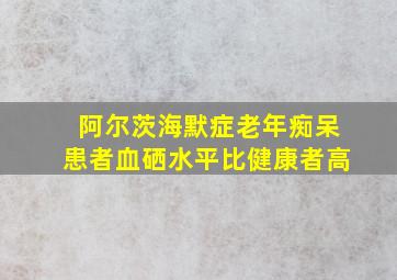 阿尔茨海默症老年痴呆患者血硒水平比健康者高