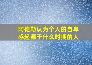 阿德勒认为个人的自卑感起源于什么时期的人