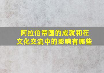 阿拉伯帝国的成就和在文化交流中的影响有哪些