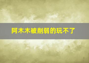 阿木木被削弱的玩不了