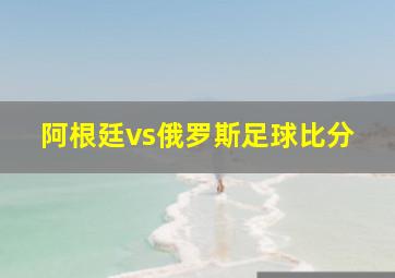 阿根廷vs俄罗斯足球比分