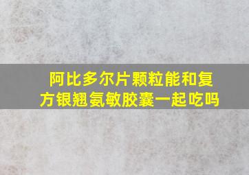 阿比多尔片颗粒能和复方银翘氨敏胶囊一起吃吗