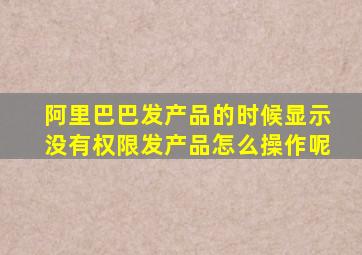 阿里巴巴发产品的时候显示没有权限发产品怎么操作呢