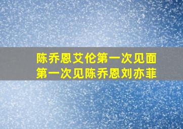 陈乔恩艾伦第一次见面第一次见陈乔恩刘亦菲