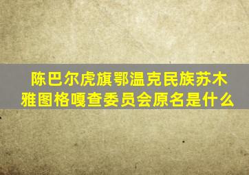 陈巴尔虎旗鄂温克民族苏木雅图格嘎查委员会原名是什么