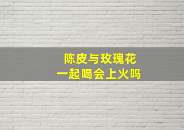 陈皮与玫瑰花一起喝会上火吗