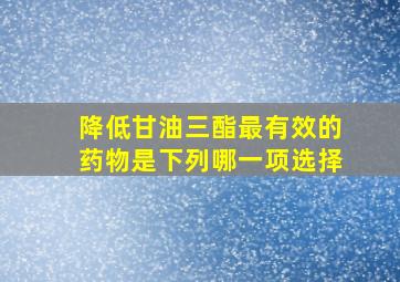 降低甘油三酯最有效的药物是下列哪一项选择