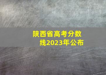 陕西省高考分数线2023年公布