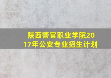 陕西警官职业学院2017年公安专业招生计划