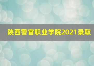 陕西警官职业学院2021录取