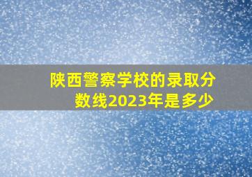 陕西警察学校的录取分数线2023年是多少