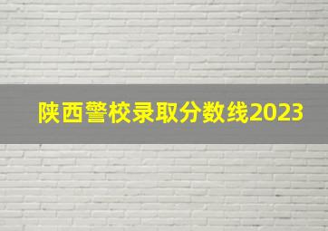 陕西警校录取分数线2023