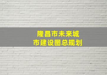 隆昌市未来城市建设图总规划