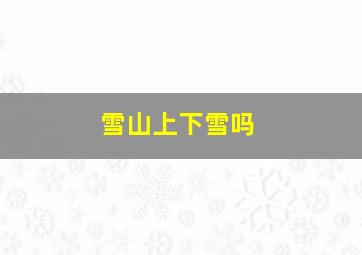 雪山上下雪吗