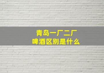 青岛一厂二厂啤酒区别是什么