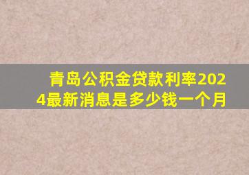 青岛公积金贷款利率2024最新消息是多少钱一个月