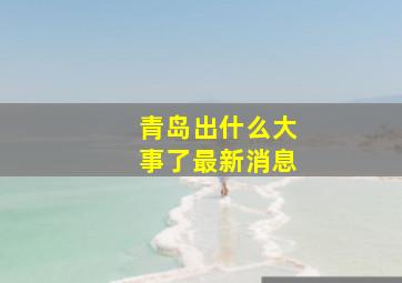 青岛出什么大事了最新消息