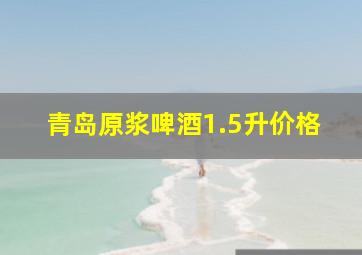 青岛原浆啤酒1.5升价格