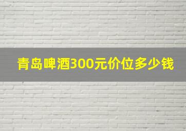 青岛啤酒300元价位多少钱