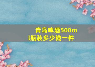 青岛啤酒500ml瓶装多少钱一件