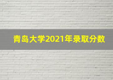 青岛大学2021年录取分数