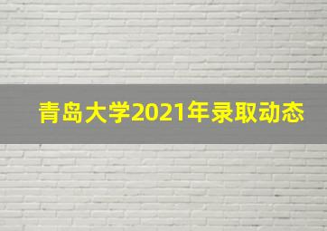 青岛大学2021年录取动态