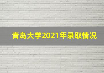 青岛大学2021年录取情况