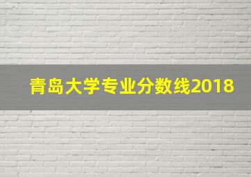 青岛大学专业分数线2018