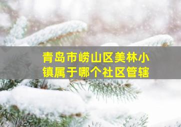 青岛市崂山区美林小镇属于哪个社区管辖