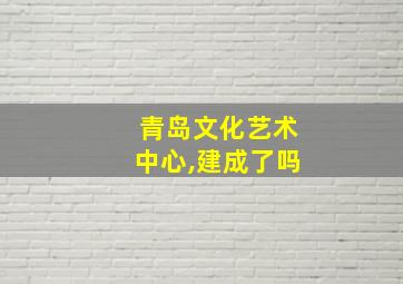 青岛文化艺术中心,建成了吗