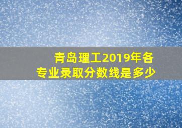 青岛理工2019年各专业录取分数线是多少