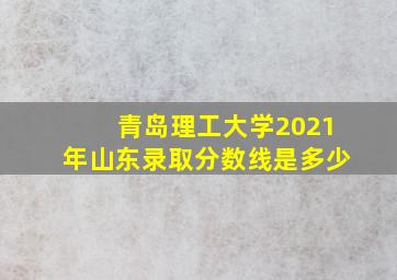 青岛理工大学2021年山东录取分数线是多少