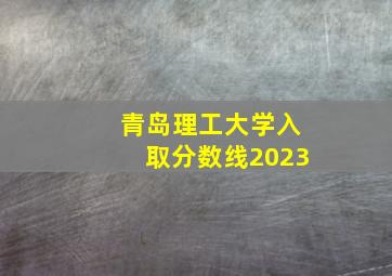 青岛理工大学入取分数线2023