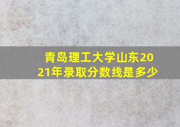 青岛理工大学山东2021年录取分数线是多少